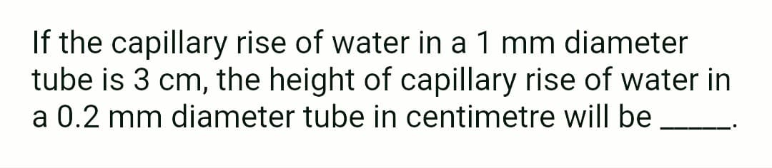 If the capillary rise of water in a 1 mm diameter
tube is 3 cm, the height of capillary rise of water in
a 0.2 mm diameter tube in centimetre will be