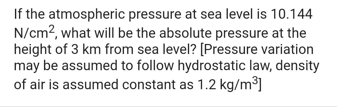 If the atmospheric pressure at sea level is 10.144
N/cm2, what will be the absolute pressure at the
height of 3 km from sea level? [Pressure variation
may be assumed to follow hydrostatic law, density
of air is assumed constant as 1.2 kg/m³]