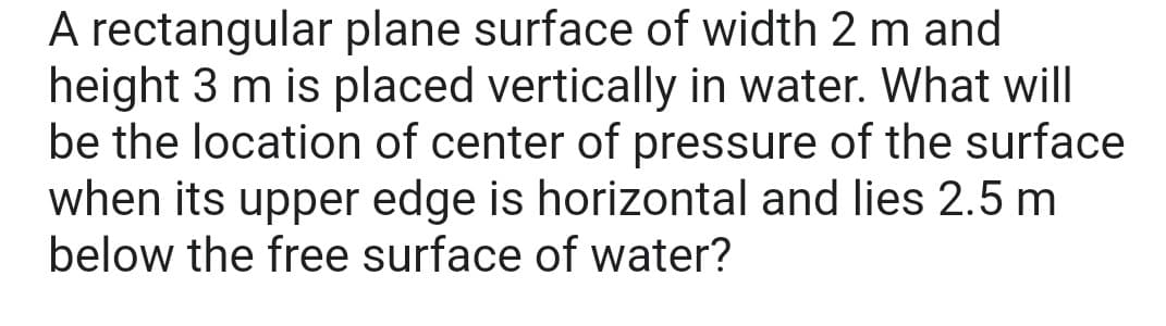 A rectangular plane surface of width 2 m and
height 3 m is placed vertically in water. What will
be the location of center of pressure of the surface
when its upper edge is horizontal and lies 2.5 m
below the free surface of water?