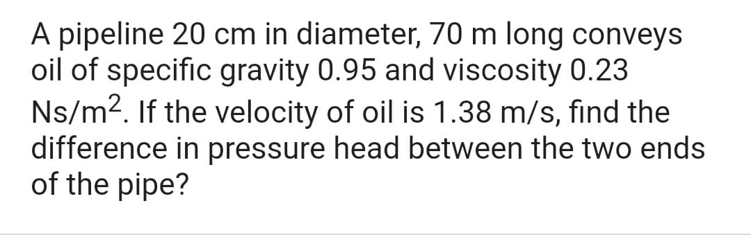 A pipeline 20 cm in diameter, 70 m long conveys
oil of specific gravity 0.95 and viscosity 0.23
Ns/m². If the velocity of oil is 1.38 m/s, find the
difference in pressure head between the two ends
of the pipe?