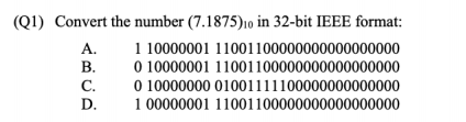 (Q1) Convert the number (7.1875)10 in 32-bit IEEE format:
1 10000001 11001100000000000000000
0 10000001 11001100000000000000000
0 10000000 01001111100000000000000
1 00000001 11001100000000000000000
A.
В.
С.
D.
