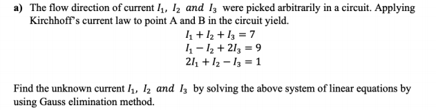 a) The flow direction of current I4, I2 and Iz were picked arbitrarily in a circuit. Applying
Kirchhoff's current law to point A and B in the circuit yield.
4 + 12 + I3 = 7
4 – 12 + 213 = 9
211 + I2 – 13 = 1
Find the unknown current l1, I2 and Iz by solving the above system of linear equations by
using Gauss elimination method.

