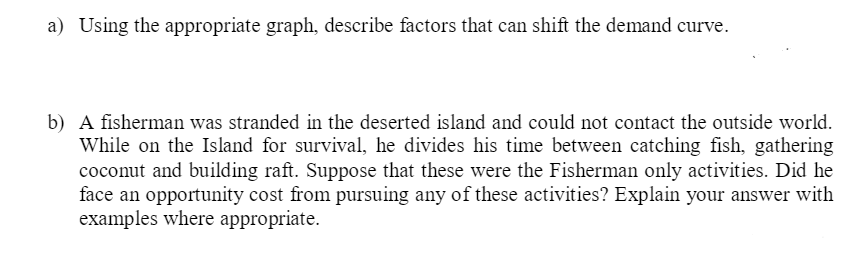 a) Using the appropriate graph, describe factors that can shift the demand curve.
b) A fisherman was stranded in the deserted island and could not contact the outside world.
While on the Island for survival, he divides his time between catching fish, gathering
coconut and building raft. Suppose that these were the Fisherman only activities. Did he
face an opportunity cost from pursuing any of these activities? Explain your answer with
examples where appropriate.
