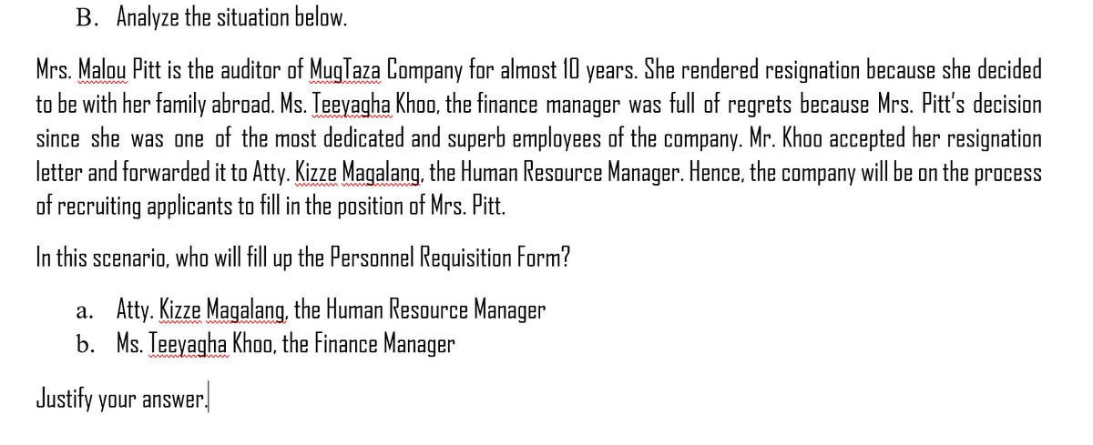 B. Analyze the situation below.
Mrs. Malou Pitt is the auditor of MugTaza Company for almost 10 years. She rendered resignation because she decided
to be with her family abroad. Ms. Teeyagha Khoo, the finance manager was full of regrets because Mrs. Pitt's decision
since she was one of the most dedicated and superb employees of the company. Mr. Khoo accepted her resignation
letter and forwarded it to Atty. Kizze Magalang, the Human Resource Manager. Hence, the company will be on the process
of recruiting applicants to fill in the position of Mrs. Pitt.
wwwd
In this scenario, who will fill up the Personnel Requisition Form?
a. Atty. Kizze Magalang, the Human Resource Manager
b. Ms. Teeyagha Khoo, the Finance Manager
w m m mw
Justity your answer.
