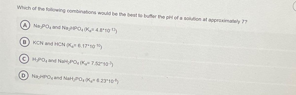 Which of the following combinations would be the best to buffer the pH of a solution at approximately 7?
A
Na3PO4 and Na₂HPO4 (Ka= 4.8*10-13)
B
KCN and HCN (Ka= 6.17*10-10)
H3PO4 and NaH2PO4 (Ka= 7.52*10-3)
Na₂HPO4 and NaH2PO4 (Ka= 6.23*108)