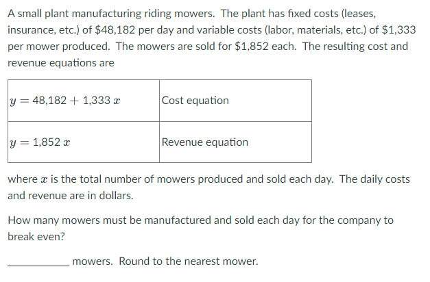 A small plant manufacturing riding mowers. The plant has fixed costs (leases,
insurance, etc.) of $48,182 per day and variable costs (labor, materials, etc.) of $1,333
per mower produced. The mowers are sold for $1,852 each. The resulting cost and
revenue equations are
y = 48,182 + 1,333 x
Cost equation
y = 1,852 x
Revenue equation
where x is the total number of mowers produced and sold each day. The daily costs
and revenue are in dollars.
How many mowers must be manufactured and sold each day for the company to
break even?
mowers. Round to the nearest mower.
