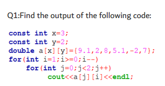 Q1:Find the output of the following code:
const int x=3;
const int y=2;
double a[x] [y]={9.1,2,8,5.1,-2,7};
for (int i=1;i>=0;i--)
for (int j=0;j<2;j++)
cout<<a[j] [i]<<endl;
