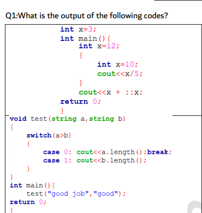 Q1:What is the output of the following codes?
int x=3;
int main(){
int x=12;
{
int x=10;
cout<<x/5;
}
cout<<x + ::x;
return 0;
void test (string a, string b)
switch (a>b)
{
case 0: cout<<a.length();break;
case 1: cout<<b.length();
}
int main () {
test ("good job","good");
return 0;
