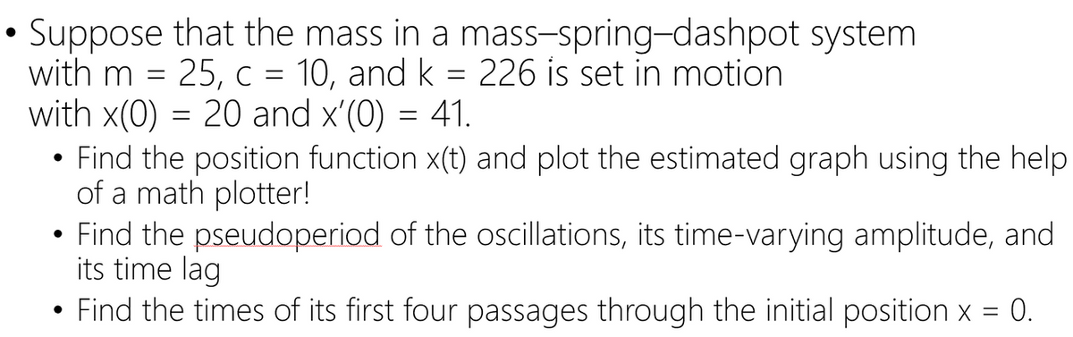 Suppose that the mass in a mass-spring-dashpot system
with m = 25,c = 10, and k = 226 is set in motion
with x(0) = 20 and x'(0) = 41.
• Find the position function x(t) and plot the estimated graph using the help
of a math plotter!
• Find the pseudoperiod of the oscillations, its time-varying amplitude, and
its time lag
Find the times of its first four passages through the initial position x = 0.
