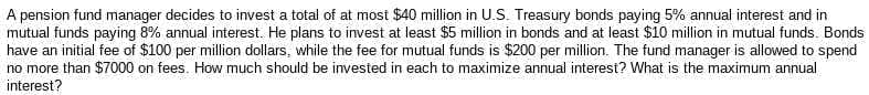 A pension fund manager decides to invest a total of at most $40 million in U.S. Treasury bonds paying 5% annual interest and in
mutual funds paying 8% annual interest. He plans to invest at least $5 million in bonds and at least $10 million in mutual funds. Bonds
have an initial fee of $100 per million dollars, while the fee for mutual funds is $200 per million. The fund manager is allowed to spend
no more than $7000 on fees. How much should be invested in each to maximize annual interest? What is the maximum annual
interest?
