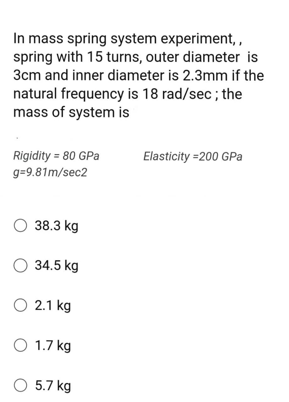 In mass spring system experiment, ,
spring with 15 turns, outer diameter is
3cm and inner diameter is 2.3mm if the
natural frequency is 18 rad/sec ; the
mass of system is
Rigidity = 80 GPa
Elasticity =200 GPa
g=9.81m/sec2
O 38.3 kg
O 34.5 kg
O 2.1 kg
O 1.7 kg
O 5.7 kg
