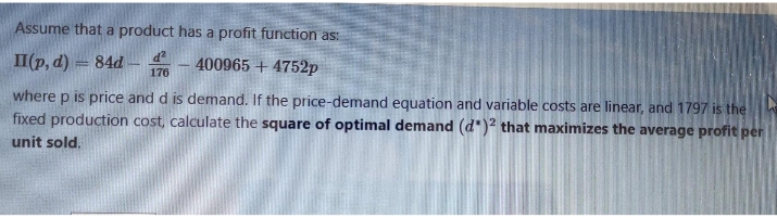 Assume that a product has a profit function as:
II(p, d) = 84d ¢
400965 + 4752p
176
where p is price and d is demand. If the price-demand equation and variable costs are linear, and 1797 is the
fixed production cost, calculate the square of optimal demand (d")? that maximizes the average profit per
unit sold.
