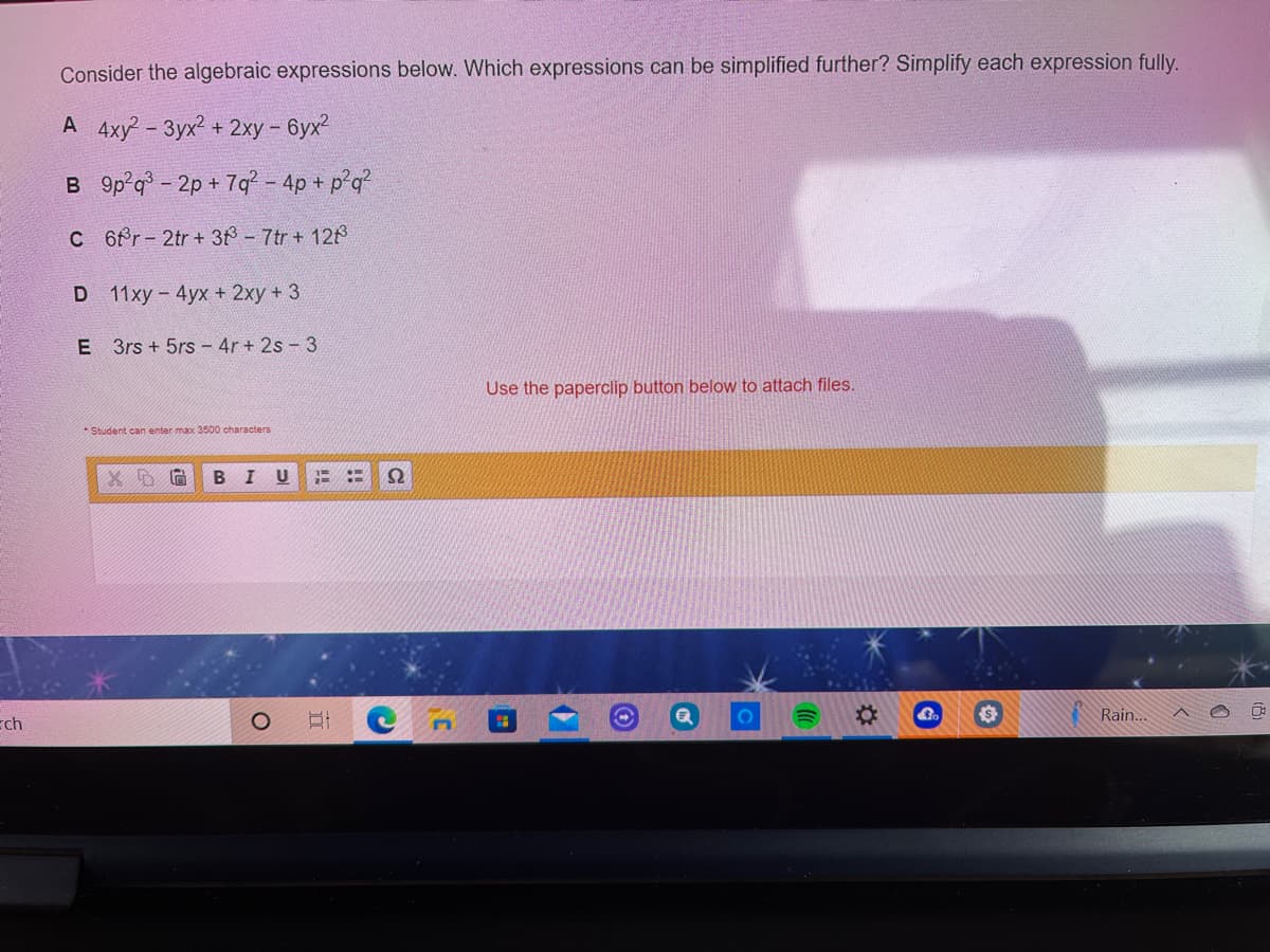 Consider the algebraic expressions below. Which expressions can be simplified further? Simplify each expression fully.
A 4xy - 3yx2 + 2xy – 6yx?
B 9p q- 2p + 7q - 4p + p°q?
C 6fr- 2tr + 38- 7tr+ 128
D 11xy - 4ух + 2ху + 3
E 3rs + 5rs - 4r + 2s - 3
Use the paperclip button below to attach files.
* Student can enter max 3500 characters
В I
U
ch
%23
Rain..
