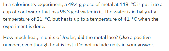 In a calorimetry experiment, a 49.4 g piece of metal at 118. °C is put into a
cup of cool water that has 98.3 g of water in it. The water is initially at a
temperature of 21. °C, but heats up to a temperature of 41. °C when the
experiment is done.
How much heat, in units of Joules, did the metal lose? (Use a positive
number, even though heat is lost.) Do not include units in your answer.
