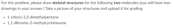 For this problem, please draw skeletal structures for the following two molecules (you will have two
drawings in your answer.) Take a picture of your structures and upload it for grading.
• 1-chloro-3,3-dimethylpentane
1,1-dibromo-2-methylcyclohexane
