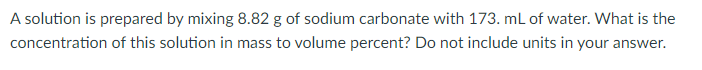 A solution is prepared by mixing 8.82 g of sodium carbonate with 173. mL of water. What is the
concentration of this solution in mass to volume percent? Do not include units in your answer.
