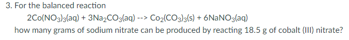 3. For the balanced reaction
2Co(NO3)3(aq) + 3N22CO3(aq) --> Co2(CO3)3(s) + 6NANO3(aq)
how many grams of sodium nitrate can be produced by reacting 18.5 g of cobalt (III) nitrate?
