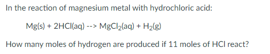 In the reaction of magnesium metal with hydrochloric acid:
Mg(s) + 2HCI(aq) --> MgCl2(aq) + H2(g)
How many moles of hydrogen are produced if 11 moles of HCl react?
