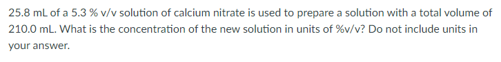 25.8 mL of a 5.3 % v/v solution of calcium nitrate is used to prepare a solution with a total volume of
210.0 mL. What is the concentration of the new solution in units of %v/v? Do not include units in
your answer.
