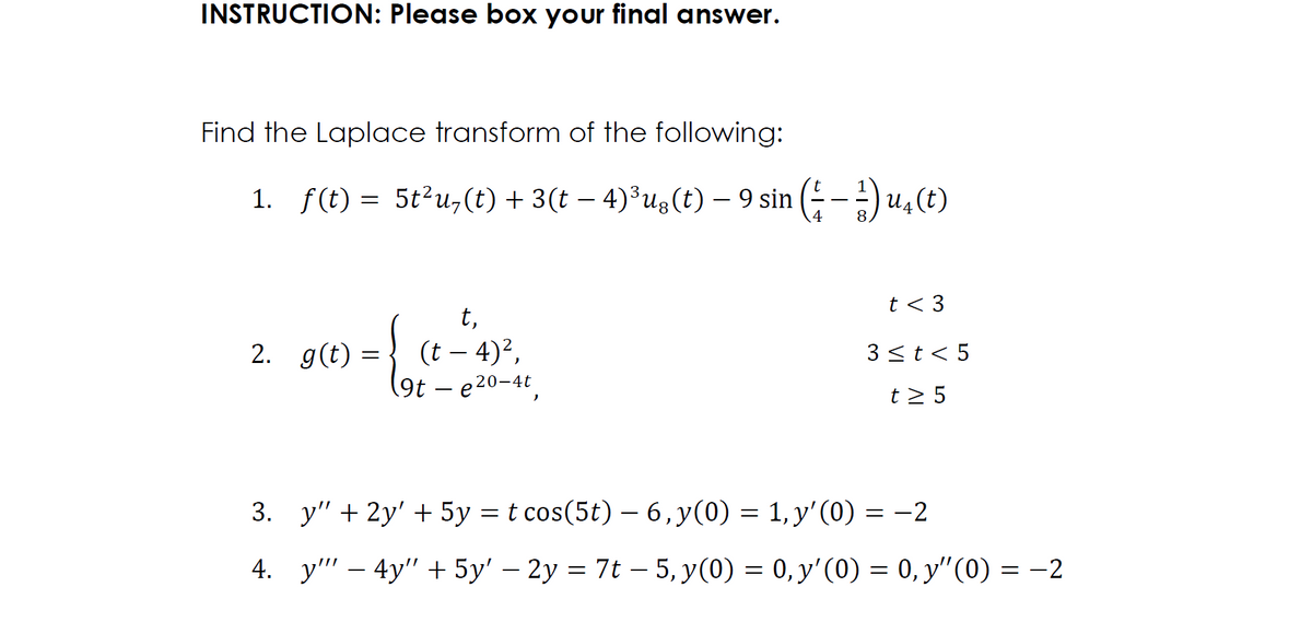 INSTRUCTION: Please box your final answer.
Find the Laplace transform of the following:
1. f(t) = 5t²u,(t) + 3(t − 4)³ug(t) − 9 sin ( − ¹) u₁ (t)
– –
t < 3
2. g(t) =
t,
(t — 4)²,
(9t - e20-4t,
3 ≤ t < 5
t> 5
3. y" + 2y + 5y = t cos(5t) - 6,y(0) = 1, y'(0) = -2
4.
y4y" + 5y' - 2y = 7t-5, y(0) = 0, y'(0) = 0, y'(0) = -2