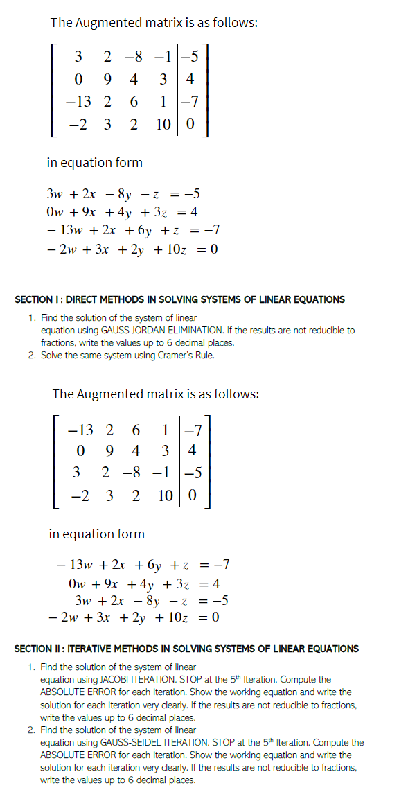 The Augmented matrix is as follows:
3
2 -8 -1
9.
4
3
4
1 -7
10 | 0
-13 2
6.
-2 3
2
in equation form
Зw + 2х — 8у —z %3D —5
Ow + 9x +4y + 3z = 4
- 13w + 2x + 6y +z = -7
- 2w + 3x + 2y + 10z = 0
SECTION I: DIRECT METHODS IN SOLVING SYSTEMS OF LINEAR EQUATIONS
1. Find the solution of the system of linear
equation using GAUSS-JORDAN ELIMINATION. If the results are not reducible to
fractions, write the values up to 6 decimal places.
2. Solve the same system using Cramer's Rule.
The Augmented matrix is as follows:
-13 2
1
-7
9.
4
3
4
3
2 -8 -1
-5
-2
3
10 | 0
in equation form
- 13w + 2x +6y +z = -7
Ow + 9x +4y + 3z = 4
Зw + 2x — 8у —z 3D —5
- 2w + 3x + 2y + 10z = 0
SECTION II : ITERATIVE METHODSS IN SOLVING SYSTEMS OF LINEAR EQUATIONS
1. Find the solution of the system of linear
equation using JACOBI ITERATION. STOP at the 5th Iteration. Compute the
ABSOLUTE ERROR for each iteration. Show the working equation and write the
solution for each iteration very clearly. If the results are not reducible to fractions,
write the values up to 6 decimal places.
2. Find the solution of the system of linear
equation using GAUSS-SEIDEL ITERATION. STOP at the 5th Iteration. Compute the
ABSOLUTE ERROR for each iteration. Show the working equation and write the
solution for each iteration very clearly. If the results are not reducible to fractions,
write the values up to 6 decimal places.
