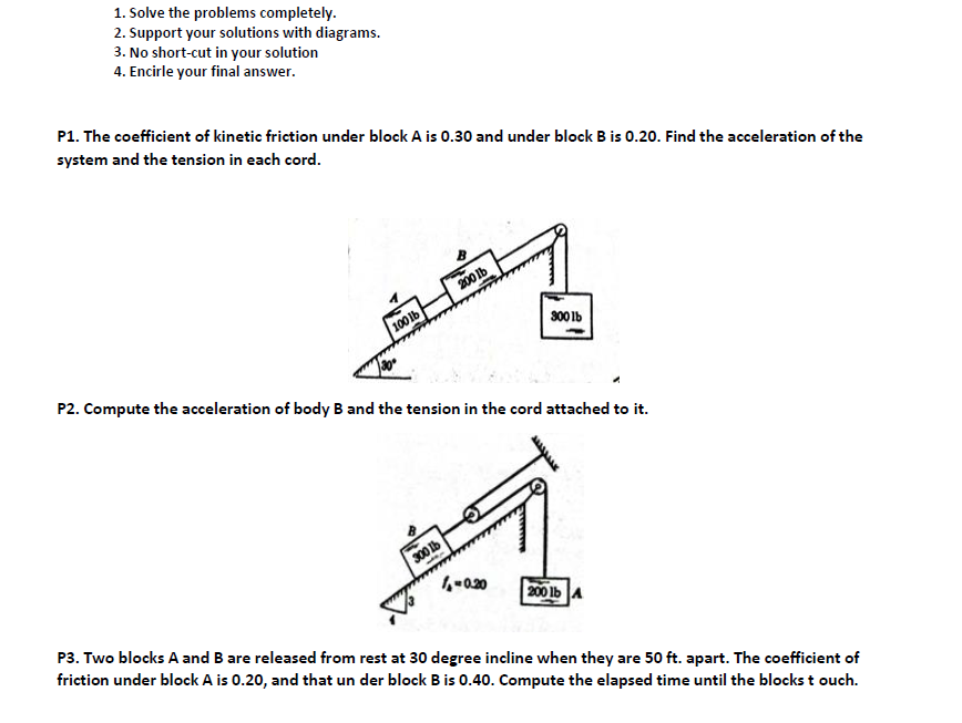 1. Solve the problems completely.
2. Support your solutions with diagrams.
3. No short-cut in your solution
4. Encirle your final answer.
P1. The coefficient of kinetic friction under block A is 0.30 and under block B is 0.20. Find the acceleration of the
system and the tension in each cord.
200 Ib
100 lb
300 Ib
P2. Compute the acceleration of body B and the tension in the cord attached to it.
300 Ib
200 lb A
P3. Two blocks A and B are released from rest at 30 degree incline when they are 50 ft. apart. The coefficient of
friction under block A is 0.20, and that un der block Bis 0.40. Compute the elapsed time until the blocks t ouch.
