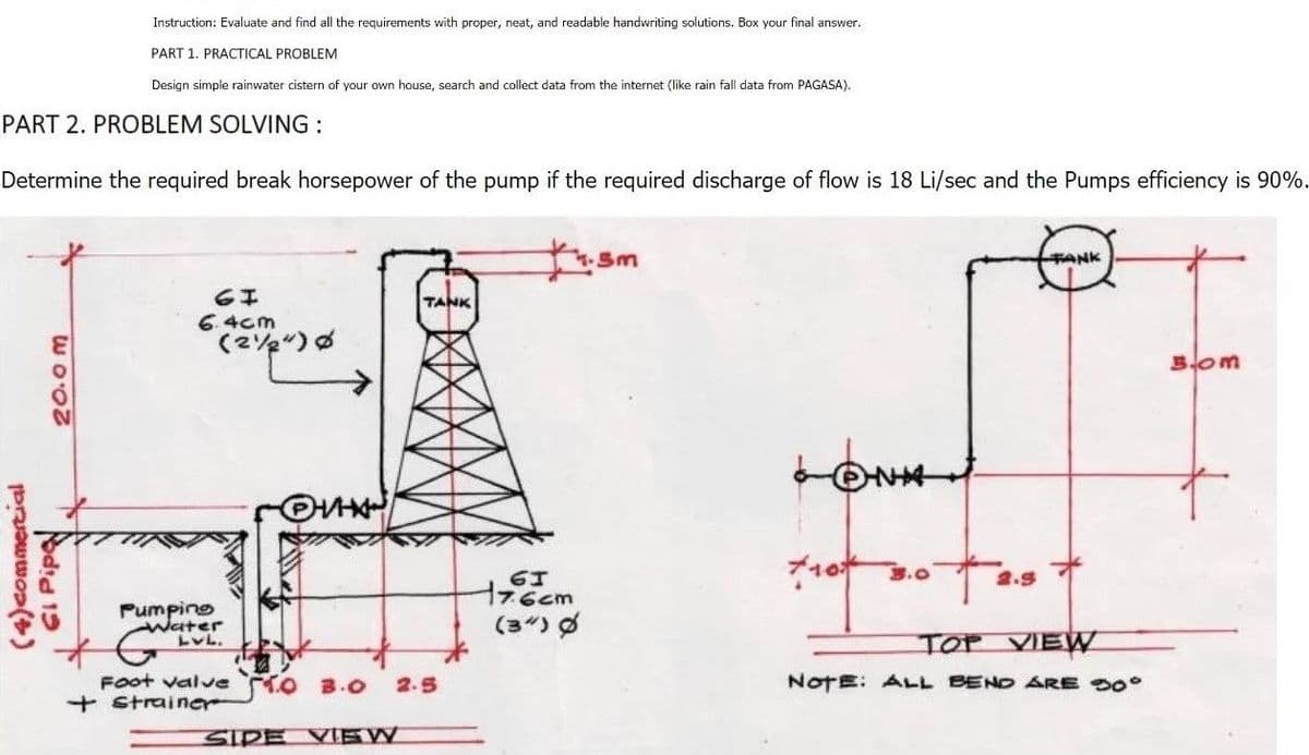 Instruction: Evaluate and find all the requirements with proper, neat, and readable handwriting solutions. Box your final answer.
PART 1. PRACTICAL PROBLEM
Design simple rainwater cistern of your own house, search and collect data from the internet (like rain fall data from PAGASA).
PART 2. PROBLEM SOLVING:
Determine the required break horsepower of the pump if the required discharge of flow is 18 Li/sec and the Pumps efficiency is 90%.
TANK
Sm
TANK
GI
6.4cm
(224) Ø
Bom
LON
+10+ 3.0
2.9
TOP VIEW
NOTE: ALL BEND ARE 30°
20.0m
(4) commercial
GI Pipe
HHXW
Pumping
-Water
LVL.
Foot valve TO 3.0 2.5
+ Strainer
SIDE VIEW
61
17.6cm
(3) Ø