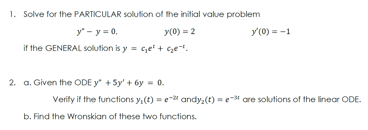 1.
Solve for the PARTICULAR solution of the initial value problem
у" — у %3D0,
y(0) = 2
y'(0) = -1
if the GENERAL solution is y
czet + c2e-t.
a. Given the ODE y" + 5y' + 6y
= 0.
Verify if the functions y, (t) = e-2t andy,(t) = e-3t are solutions of the linear ODE.
b. Find the Wronskian of these two functions.
2.
