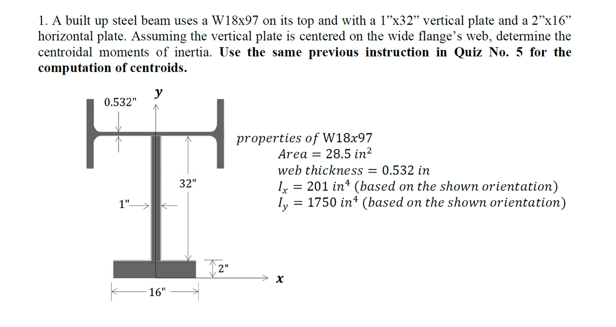 1. A built up steel beam uses a W18x97 on its top and with a 1”x32” vertical plate and a 2”x16”
horizontal plate. Assuming the vertical plate is centered on the wide flange's web, determine the
centroidal moments of inertia. Use the same previous instruction in Quiz No. 5 for the
computation of centroids.
y
0.532"
1"—
16"
32"
properties of W18x97
Area 28.5 in²
-
web thickness = 0.532 in
Ix
=
201 inª (based on the shown orientation)
ly = 1750 in¹ (based on the shown orientation)
X