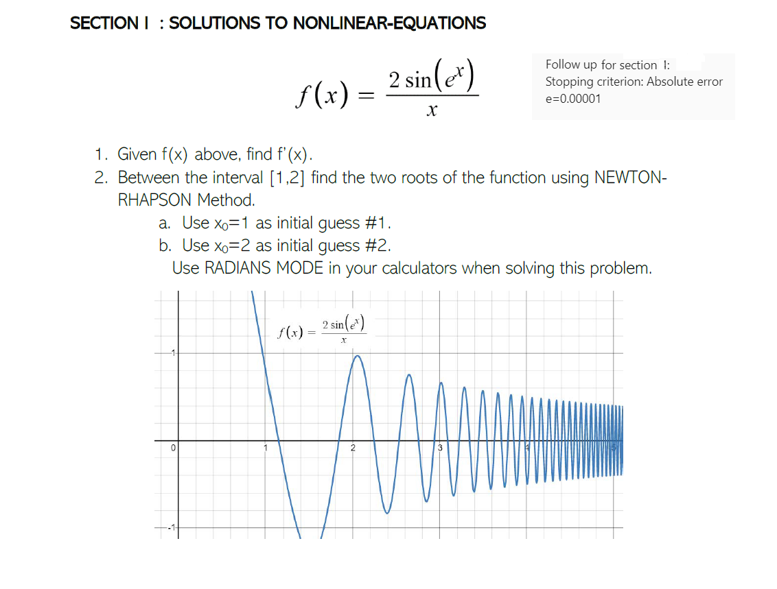 SECTION I : SOLUTIONS TO NONLINEAR-EQUATIONS
2 sin(e*)
Follow up for section !:
Stopping criterion: Absolute error
f(x)
e=0.00001
1. Given f(x) above, find f'(x).
2. Between the interval [1,2] find the two roots of the function using NEWTON-
RHAPSON Method.
a. Use Xo=1 as initial guess #1.
b. Use xo=2 as initial guess #2.
Use RADIANS MODE in your calculators when solving this problem.
2 sin()
f(x)
