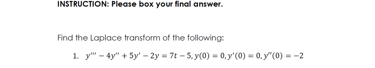 INSTRUCTION: Please box your final answer.
Find the Laplace transform of the following:
1. y" - 4y" + 5y' − 2y = 7t − 5, y(0) = 0, y'(0) = 0, y'ʼ(0) = −2