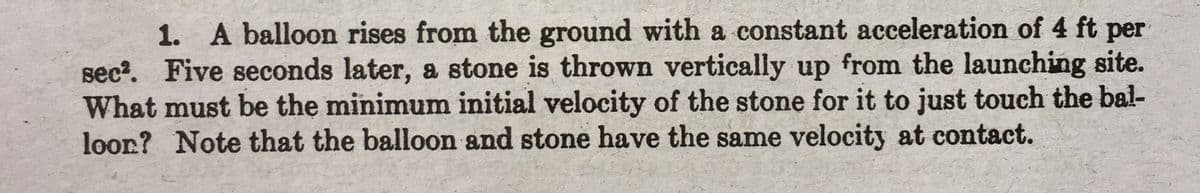 1. A balloon rises from the ground with a constant acceleration of 4 ft per
sec?. Five seconds later, a stone is thrown vertically up from the launching site.
What must be the minimum initial velocity of the stone for it to just touch the bal-
loor? Note that the balloon and stone have the same velocity at contact.
