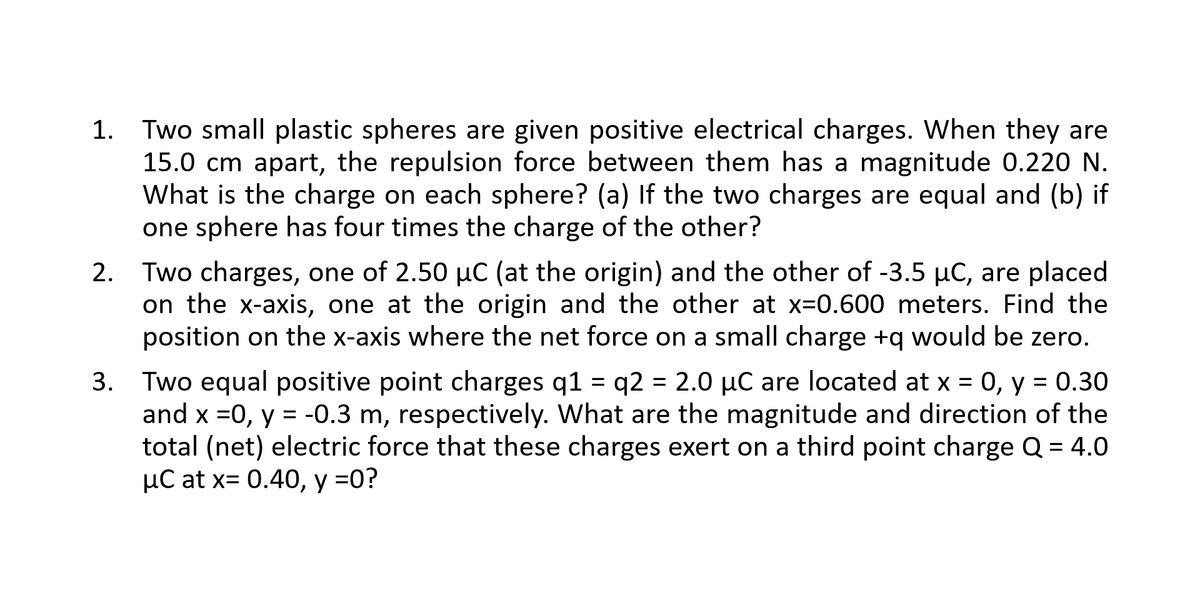 1. Two small plastic spheres are given positive electrical charges. When they are
15.0 cm apart, the repulsion force between them has a magnitude 0.220 N.
What is the charge on each sphere? (a) If the two charges are equal and (b) if
one sphere has four times the charge of the other?
2. Two charges, one of 2.50 µC (at the origin) and the other of -3.5 µC, are placed
on the x-axis, one at the origin and the other at x=0.600 meters. Find the
position on the x-axis where the net force on a small charge +q would be zero.
= q2 = 2.0 µC are located at x = 0, y = 0.30
3. Two equal positive point charges q1
and x =0, y = -0.3 m, respectively. What are the magnitude and direction of the
total (net) electric force that these charges exert on a third point charge Q = 4.0
µC at x= 0.40, y =0?

