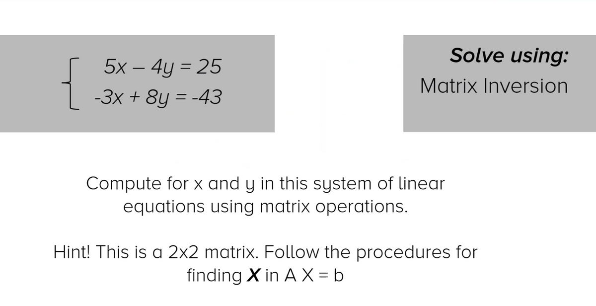 Solve using:
5x – 4y = 25
Matrix Inversion
-3x + 8y = -43
Compute for x and y in this system of linear
equations using matrix operations.
Hint! This is a 2x2 matrix. Follow the procedures for
finding X in A X = b
