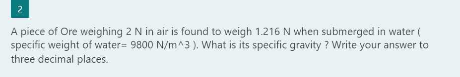 2
IN
A piece of Ore weighing 2 N in air is found to weigh 1.216 N when submerged in water (
specific weight of water= 9800 N/m^3 ). What is its specific gravity ? Write your answer to
three decimal places.