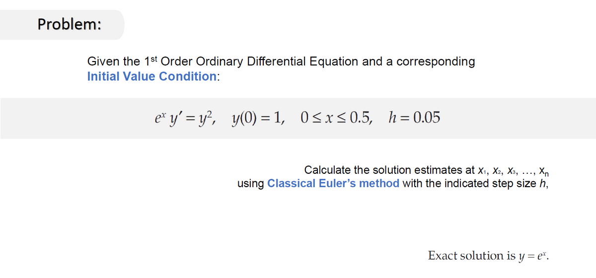 Problem:
Given the 1st Order Ordinary Differential Equation and a corresponding
Initial Value Condition:
ex y'=y², y(0)=1, 0≤x≤0.5, h=0.05
Calculate the solution estimates at X₁, X2, X3,
Xn
using Classical Euler's method with the indicated step size h,
Exact solution is y = e*.