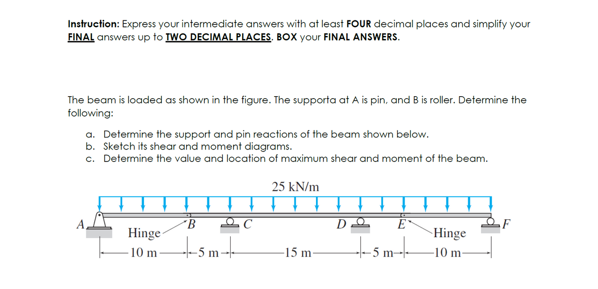 Instruction: Express your intermediate answers with at least FOUR decimal places and simplify your
FINAL answers up to TWO DECIMAL PLACES. BOX your FINAL ANSWERS.
The beam is loaded as shown in the figure. The supporta at A is pin, and B is roller. Determine the
following:
a. Determine the support and pin reactions of the beam shown below.
b. Sketch its shear and moment diagrams.
c. Determine the value and location of maximum shear and moment of the beam.
Hinge
-10 m
B
-+-+-5m-+-
25 kN/m
-15 m
D
E
-+-5m--+-+-
Hinge
-10 m-
F