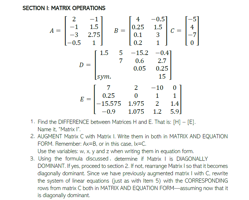 SECTION I: MATRIX OPERATIONS
2
-1
4
-0.5
-1
1.5
0.25
1.5
C =
3
4
A =
B =
-3
2.75
0.1
-7
-0.5
1
0.2
1.5
-15.2 -0.41
7
0.6
2.7
D =
0.05
0.25
[sym.
15
7
2
-10
0.25
1
1
E =
-15.575 1.975
2
1.4
-0.9
1.075
1.2
5.9]
1. Find the DIFFERENCE between Matrices H and E. That is: [H] – [E].
Name it, "Matrix I".
2. AUGMENT Matrix C with Matrix I. Write them in both in MATRIX AND EQUATION
FORM. Remember: Ax=B, or in this case, Ix=C.
Use the variables: w, x, y and z when writing them in equation form.
3. Using the formula discussed, determine if Matrix I is DIAGONALLY
DOMINANT. If yes, proceed to section 2. If not, rearrange Matrix I so that it becomes
diagonally dominant. Since we have previously augmented matrix I with C, rewrite
the system of linear equations (just as with Item 5) with the CORRESPONDING
rows from matrix C both in MATRIX AND EQUATION FORM-assuming now that it
is diagonally dominant.
