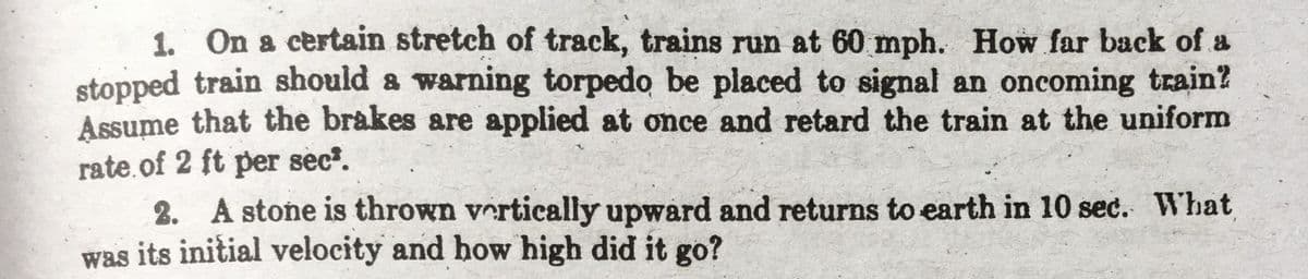 1. On a certain stretch of track, trains run at 60 mph. How far back of a
stopped train should a warning torpedo be placed to signal an oncoming train?
Assume that the brakes are applied at once and retard the train at the uniform
rate.of 2 ft per sec.
2. A stone is thrown vertically upward and returns to earth in 10 sec. What
was its initial velocity and how high did it go?
