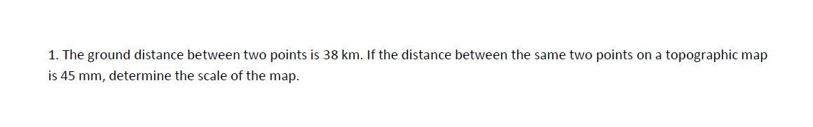 1. The ground distance between two points is 38 km. If the distance between the same two points on a topographic map
is 45 mm, determine the scale of the map.