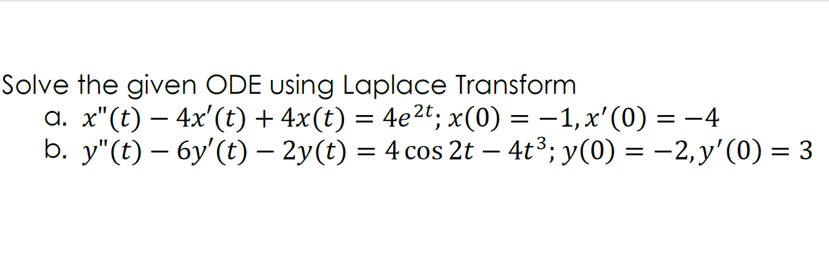 Solve the given ODE using Laplace Transform
a. x"(t) – 4x'(t) + 4x(t) = 4e2t; x(0) = –1,x'(0) = -4
b. y"(t) – 6y'(t) – 2y(t) = 4 cos 2t – 4t3; y(0) = –2,y'(0) = 3
= 4e2t, x(0)
- 1, x' (0)
