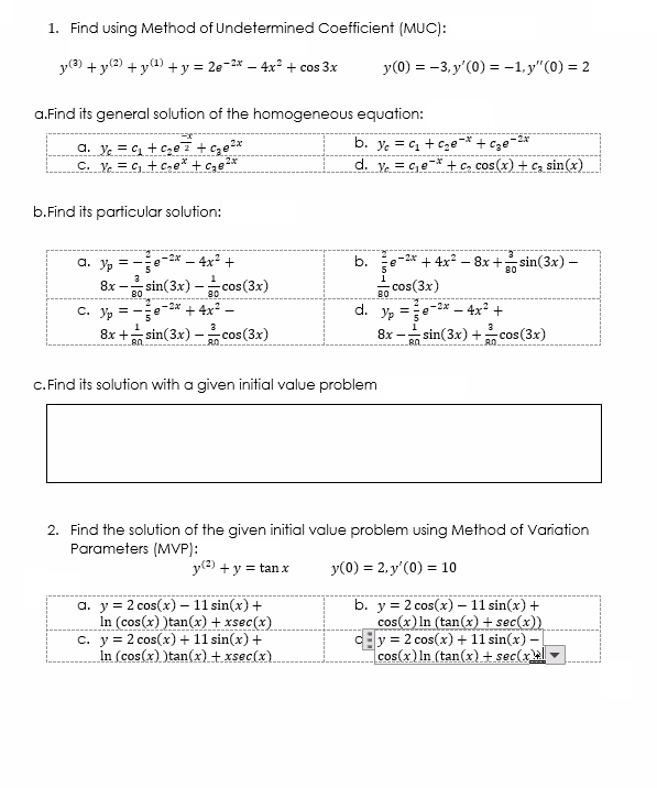 1. Find using Method of Undetermined Coefficient (MUC):
y(3) + y(2) +y4) +y = 2e-2* – 4x + cos 3x
y(0) = -3, y'(0) =-1,y"(0) = 2
a.Find its general solution of the homogeneous equation:
a. y = c + Cge 7 + cze2*
C. Ve = C, + Cne* + c,e2*
b. ye = c, + cze-* + cze-2*
d. y. = c,e* + c, cos (x) + cz sin(x)
b.Find its particular solution:
a. Yp
– 2x – 4x2 +
b.
+ 4x – 8x + sin(3x) –
80
8x -
80
sin(3x) - cos(3x)
cos(3x)
80
80
С. Ур
-2x + 4x -
- 4x +
-2x
d.
3
8x + sin(3x) - cos(3x)
8x - sin(3x) + cos (3x)
80.
c.Find its solution with a given initial value problem
2. Find the solution of the given initial value problem using Method of Variation
Parameters (MVP):
y(2) + y = tan x
y(0) = 2, y'(0) = 10
a. y = 2 cos(x) – 11 sin(x) +
In (cos(x) )tan(x) + xsec(x)
c. y = 2 cos(x) + 11 sin(x) +
In (cos(x) )tan(x) t xsec(x).
b. y = 2 cos(x) – 11 sin(x) +
cos(x) In (tan(x) + sec(x))
y = 2 cos(x) + 11 sin(x) -
cos(x) ln (tan(x) + sec(x
-
