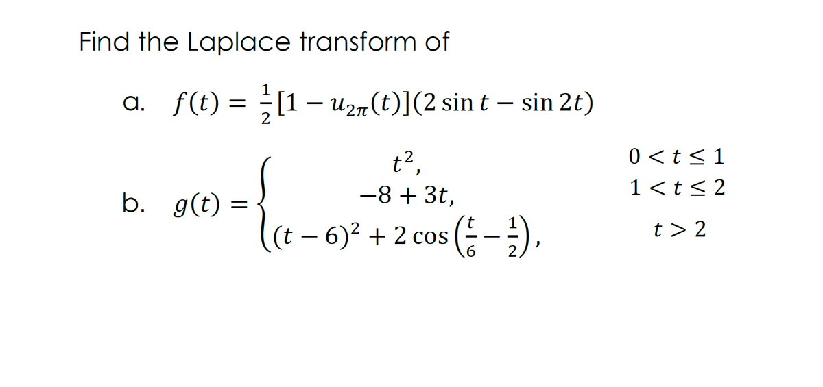 Find the Laplace transform of
ɑ._ƒ(t) = ²½ [1 − U2π(t)](2 sin t — sin 2t)
t²,
−8+ 3t,
b. g(t)
=
t
(t-6)² + 2 cos (1-²),
2
0 < t < 1
1<t≤2
t> 2