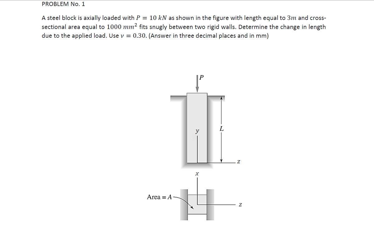 PROBLEM No. 1
A steel block is axially loaded with P = 10 kN as shown in the figure with length equal to 3m and cross-
sectional area equal to 1000 mm² fits snugly between two rigid walls. Determine the change in length
due to the applied load. Use v = 0.30. (Answer in three decimal places and in mm)
P
L.
Area = A
