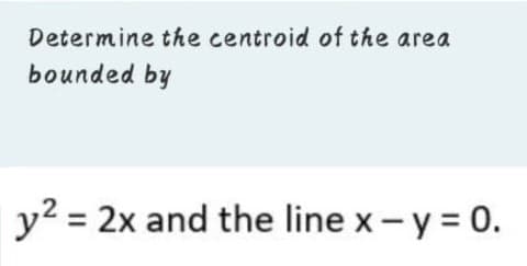 Determine the centroid of the area
bounded by
y2 = 2x and the line x-y = 0.
