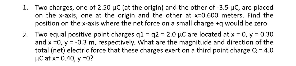 1. Two charges, one of 2.50 µC (at the origin) and the other of -3.5 µC, are placed
on the x-axis, one at the origin and the other at x=0.600 meters. Find the
position on the x-axis where the net force on a small charge +q would be zero.
2. Two equal positive point charges q1 = q2 = 2.0 µC are located at x = 0, y = 0.30
and x =0, y = -0.3 m, respectively. What are the magnitude and direction of the
total (net) electric force that these charges exert on a third point charge Q = 4.0
µC at x= 0.40, y =0?
