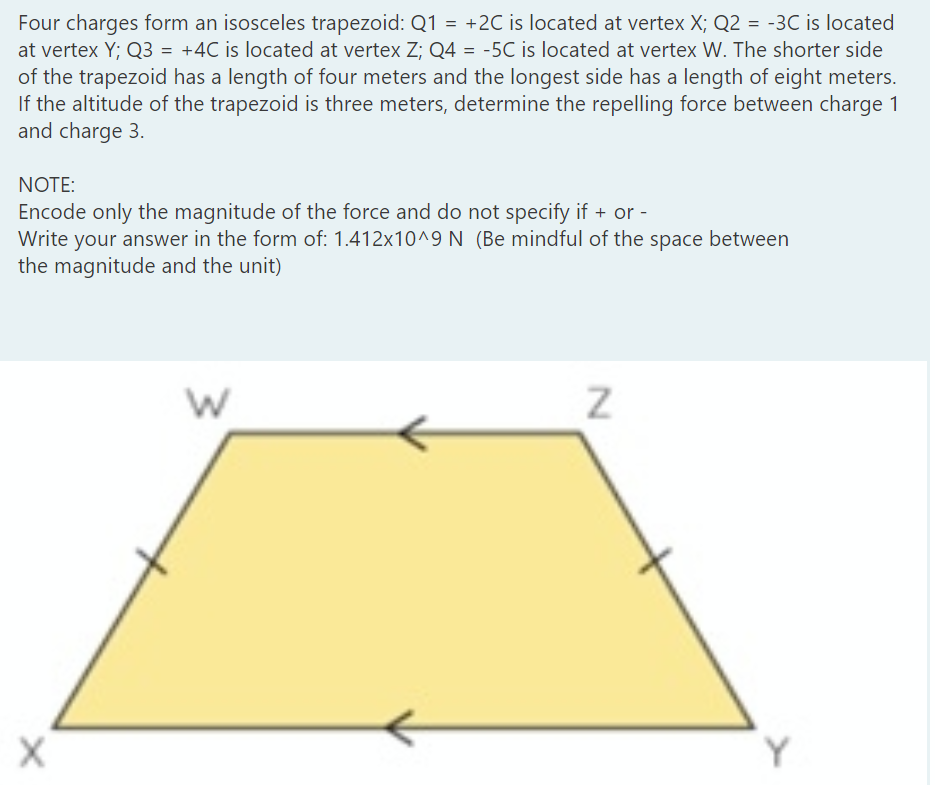 Four charges form an isosceles trapezoid: Q1 = +2C is located at vertex X; Q2 = -3C is located
at vertex Y; Q3 = +4C is located at vertex Z; Q4 = -5C is located at vertex W. The shorter side
of the trapezoid has a length of four meters and the longest side has a length of eight meters.
If the altitude of the trapezoid is three meters, determine the repelling force between charge 1
and charge 3.
NOTE:
Encode only the magnitude of the force and do not specify if + or -
Write your answer in the form of: 1.412x10^9 N (Be mindful of the space between
the magnitude and the unit)
Y
