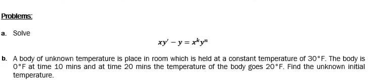 Problems:
a. Solve
xy' – y = xky"
b. A body of unknown temperature is place in room which is held at a constant temperature of 30°F. The body is
O°F at time 10 mins and at time 20 mins the temperature of the body goes 20°F. Find the unknown initial
temperature.

