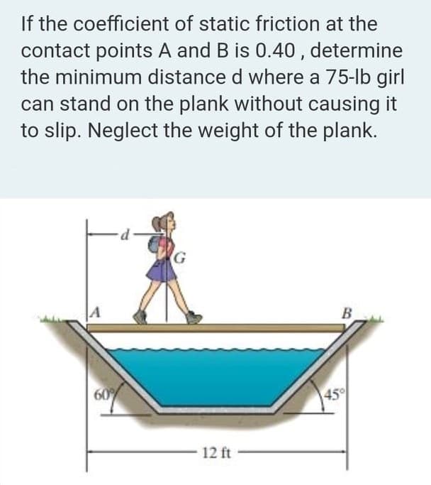 If the coefficient of static friction at the
contact points A and B is 0.40, determine
the minimum distance d where a 75-lb girl
can stand on the plank without causing it
to slip. Neglect the weight of the plank.
B
60
45°
12 ft
