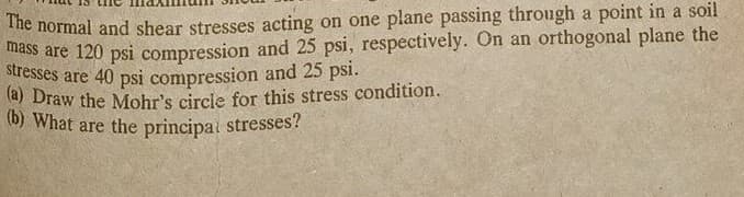 The normal and shear stresses acting on one plane passing through a point in a soil
mass are 120 psi compression and 25 psi, respectively. On an orthogonal plane the
stresses are 40 psi compression and 25 psi.
(a) Draw the Mohr's circle for this stress condition.
(b) What are the principal stresses?